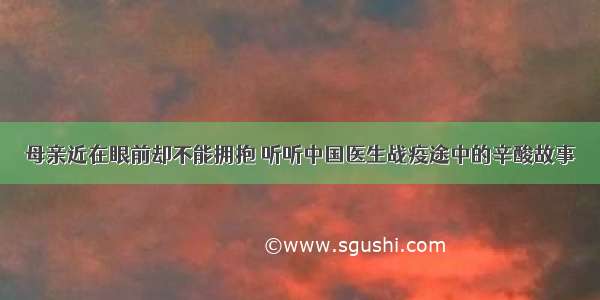 母亲近在眼前却不能拥抱 听听中国医生战疫途中的辛酸故事