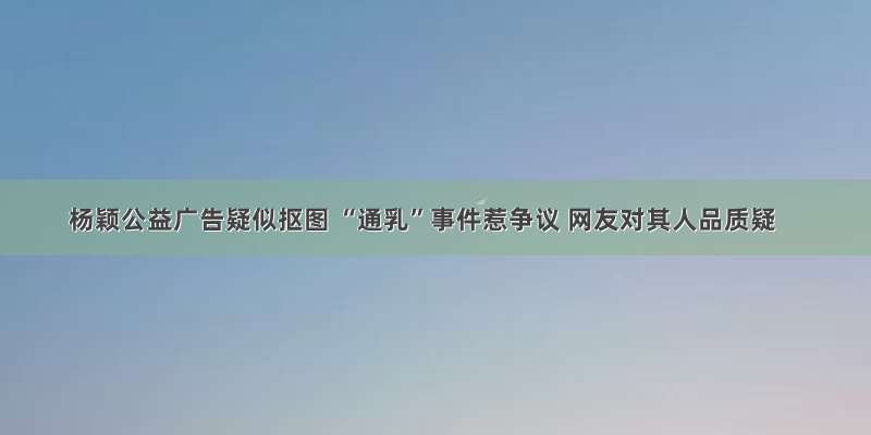 杨颖公益广告疑似抠图 “通乳”事件惹争议 网友对其人品质疑