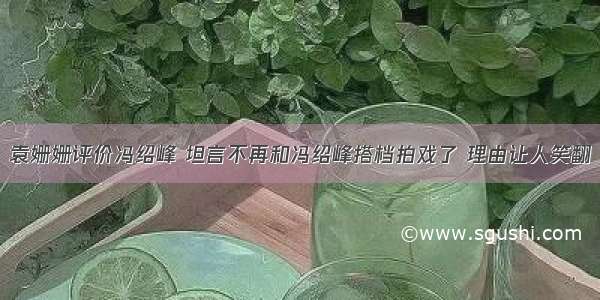 袁姗姗评价冯绍峰 坦言不再和冯绍峰搭档拍戏了 理由让人笑翻