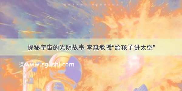 探秘宇宙的光阴故事 李淼教授“给孩子讲太空”