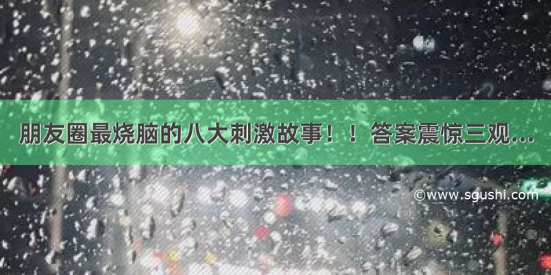 朋友圈最烧脑的八大刺激故事！！答案震惊三观...