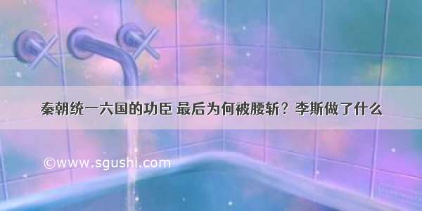 秦朝统一六国的功臣 最后为何被腰斩？李斯做了什么