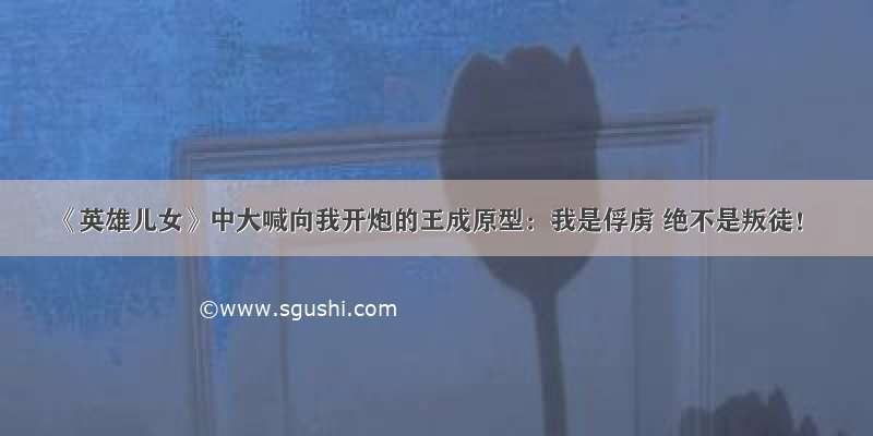 《英雄儿女》中大喊向我开炮的王成原型：我是俘虏 绝不是叛徒！