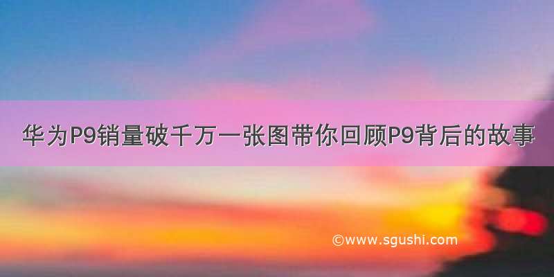 华为P9销量破千万一张图带你回顾P9背后的故事