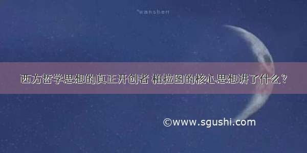 西方哲学思想的真正开创者 柏拉图的核心思想讲了什么？