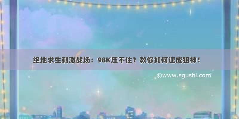 绝地求生刺激战场：98K压不住？教你如何速成狙神！