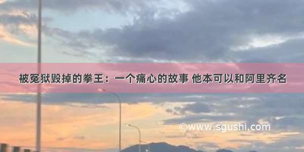 被冤狱毁掉的拳王：一个痛心的故事 他本可以和阿里齐名