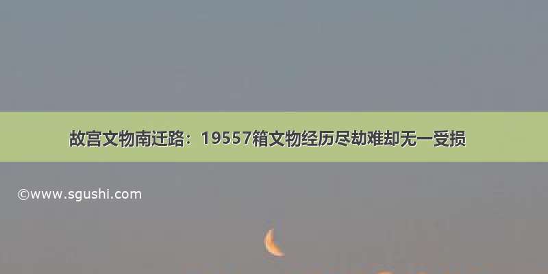 故宫文物南迁路：19557箱文物经历尽劫难却无一受损