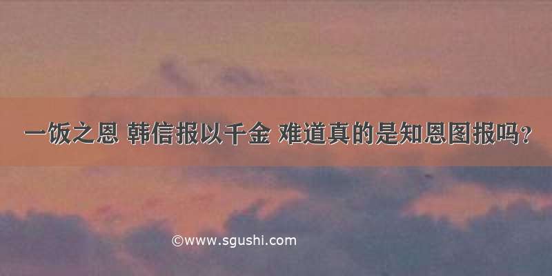 一饭之恩 韩信报以千金 难道真的是知恩图报吗？