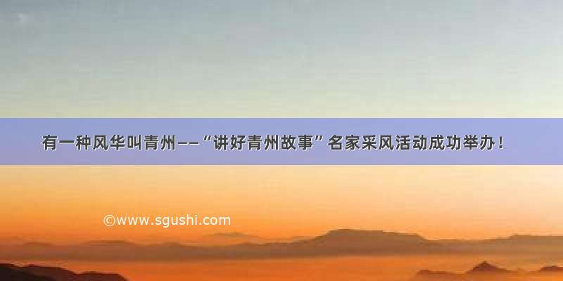 有一种风华叫青州——“讲好青州故事”名家采风活动成功举办！