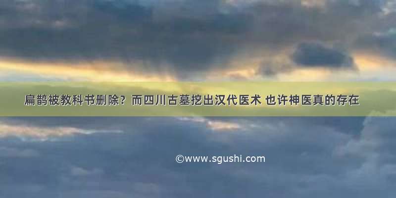 扁鹊被教科书删除？而四川古墓挖出汉代医术 也许神医真的存在