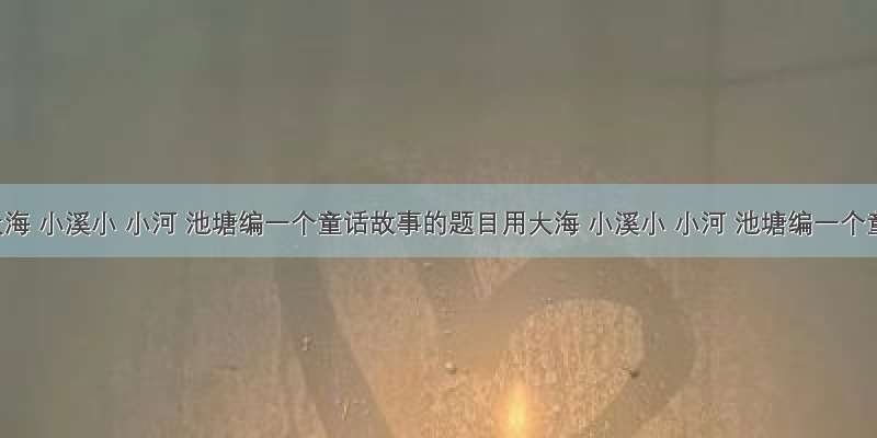 用大海 小溪小 小河 池塘编一个童话故事的题目用大海 小溪小 小河 池塘编一个童