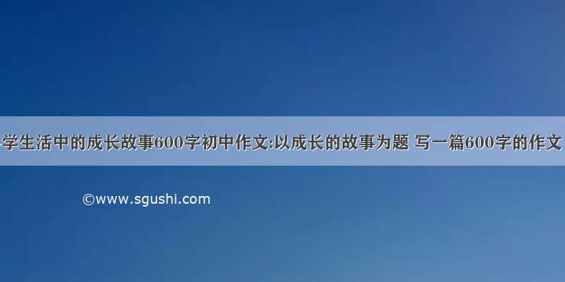 小学生活中的成长故事600字初中作文:以成长的故事为题 写一篇600字的作文