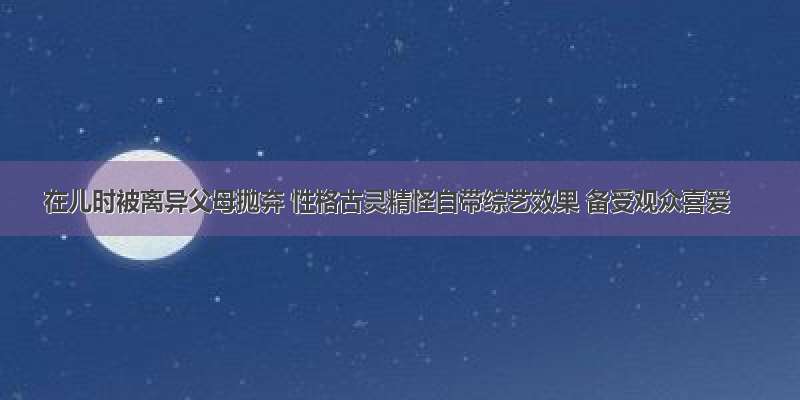 在儿时被离异父母抛弃 性格古灵精怪自带综艺效果 备受观众喜爱