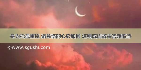 身为托孤重臣 诸葛恪的心态如何 这则成语故事答疑解惑