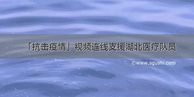 「抗击疫情」视频连线支援湖北医疗队员