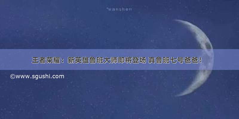 王者荣耀：新英雄鲁班大师即将登场 真鲁班七号爸爸！