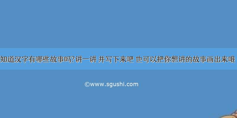 你知道汉字有哪些故事吗?讲一讲 并写下来吧 也可以把你想讲的故事画出来哦