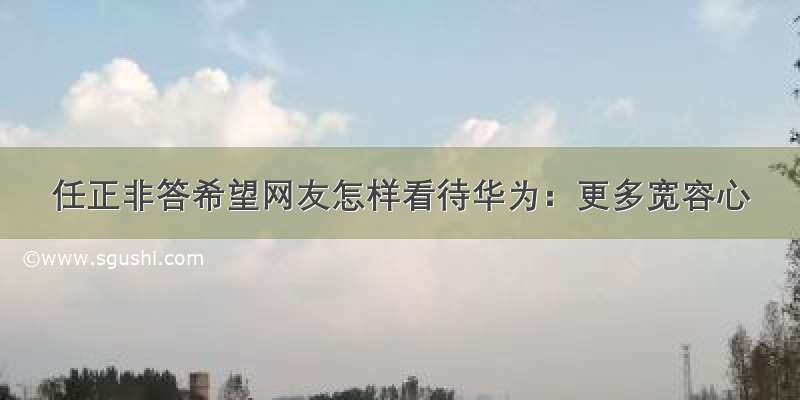 任正非答希望网友怎样看待华为：更多宽容心