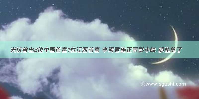 光伏曾出2位中国首富1位江西首富 李河君施正荣彭小峰 都坠落了