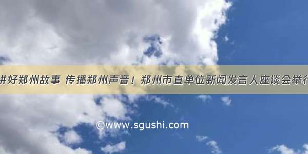 讲好郑州故事 传播郑州声音！郑州市直单位新闻发言人座谈会举行