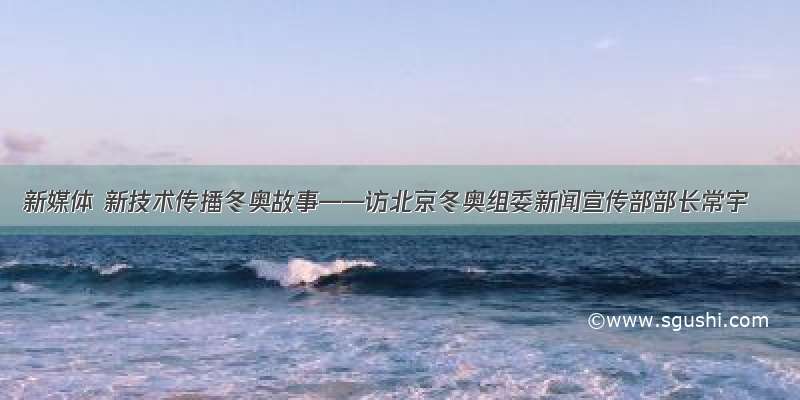 新媒体 新技术传播冬奥故事——访北京冬奥组委新闻宣传部部长常宇