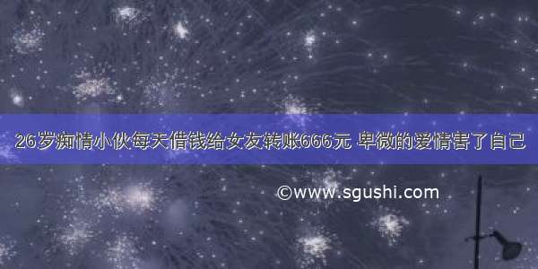 26岁痴情小伙每天借钱给女友转账666元 卑微的爱情害了自己