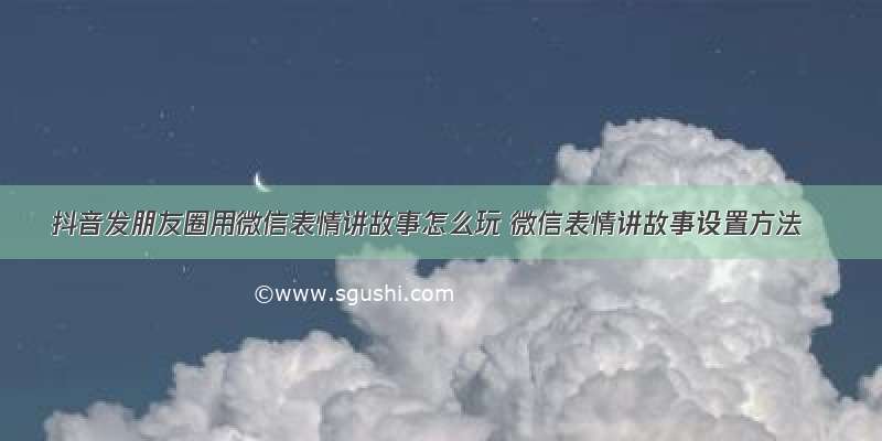 抖音发朋友圈用微信表情讲故事怎么玩 微信表情讲故事设置方法