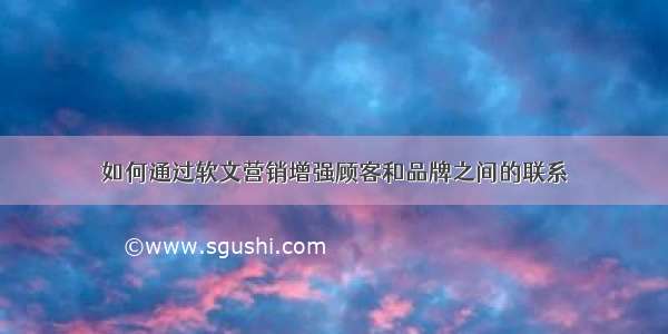 如何通过软文营销增强顾客和品牌之间的联系