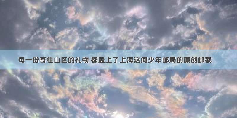 每一份寄往山区的礼物 都盖上了上海这间少年邮局的原创邮戳