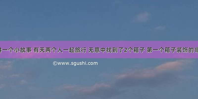 给你讲一个小故事 有天两个人一起旅行 无意中找到了2个箱子 第一个箱子装饰的非常