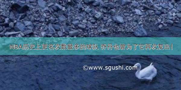 NBA历史上更名次数最多的球队 乔丹也曾为了它再次复出！