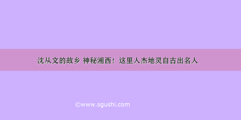 沈从文的故乡 神秘湘西！这里人杰地灵自古出名人