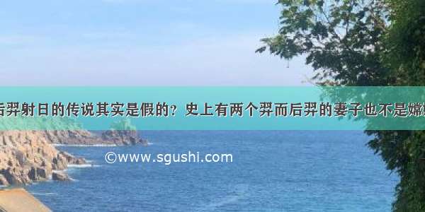 后羿射日的传说其实是假的？史上有两个羿而后羿的妻子也不是嫦娥