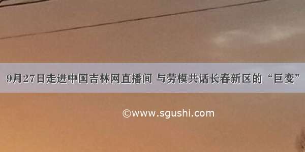 9月27日走进中国吉林网直播间 与劳模共话长春新区的“巨变”