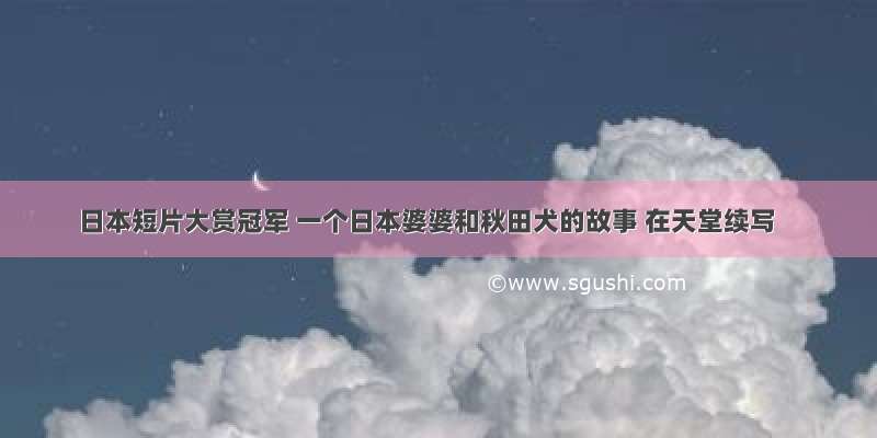 日本短片大赏冠军 一个日本婆婆和秋田犬的故事 在天堂续写