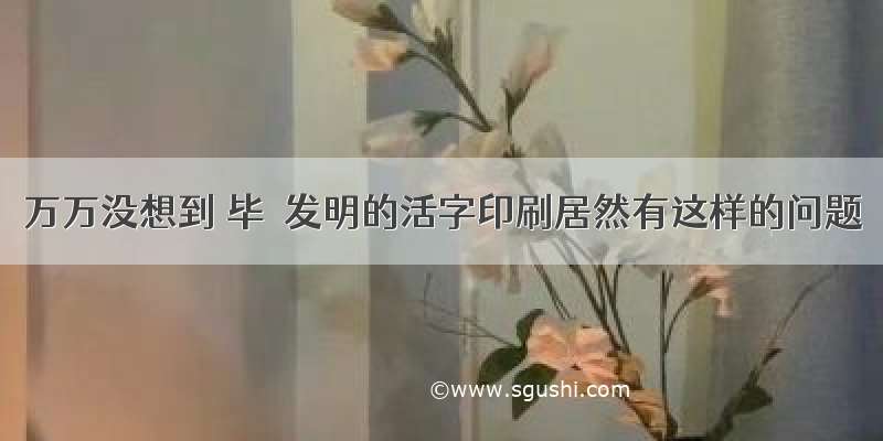 万万没想到 毕昇发明的活字印刷居然有这样的问题