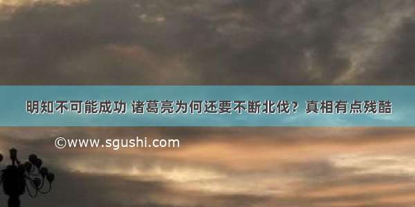 明知不可能成功 诸葛亮为何还要不断北伐？真相有点残酷