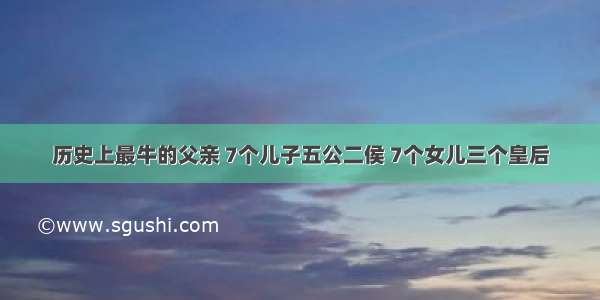 历史上最牛的父亲 7个儿子五公二侯 7个女儿三个皇后