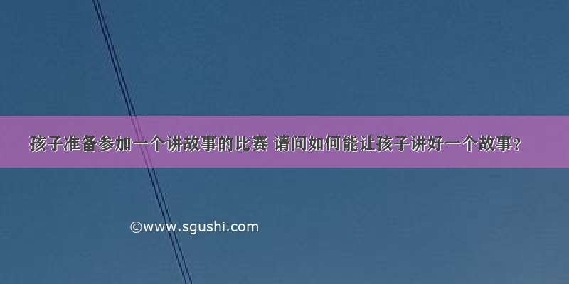 孩子准备参加一个讲故事的比赛 请问如何能让孩子讲好一个故事？