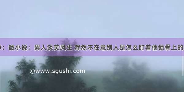 故事：微小说：男人谈笑风生 浑然不在意别人是怎么盯着他锁骨上的牙印