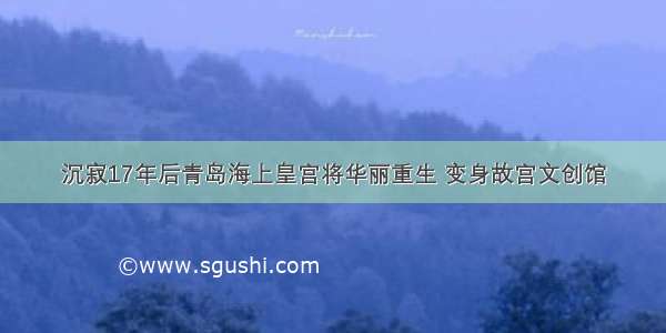 沉寂17年后青岛海上皇宫将华丽重生 变身故宫文创馆