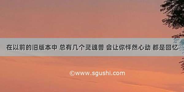 在以前的旧版本中 总有几个灵魂兽 会让你怦然心动 都是回忆