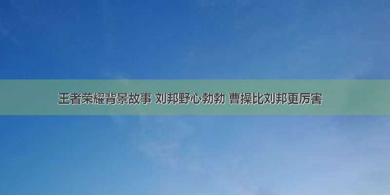 王者荣耀背景故事 刘邦野心勃勃 曹操比刘邦更厉害