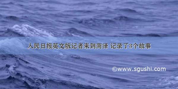 人民日报英文版记者来到菏泽 记录了3个故事