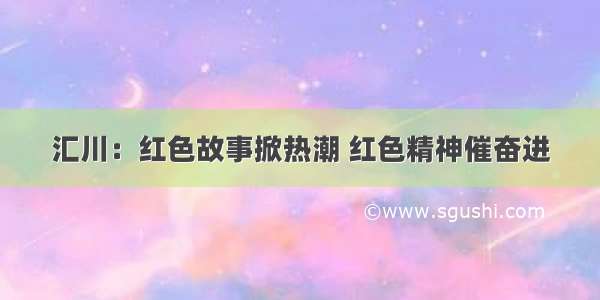 汇川：红色故事掀热潮 红色精神催奋进