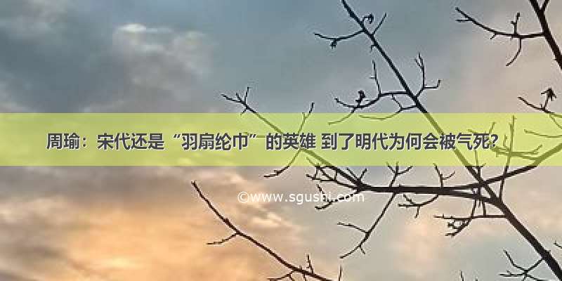 周瑜：宋代还是“羽扇纶巾”的英雄 到了明代为何会被气死？