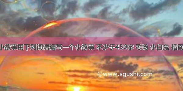 编一个小故事用下列词语编写一个小故事 不少于450字 考场 小白兔 指南针 狐狸