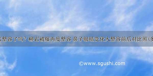 柳岩整容了吗？柳岩被爆再度整容 鼻子眼睛变化大整容前后对比照(多图)