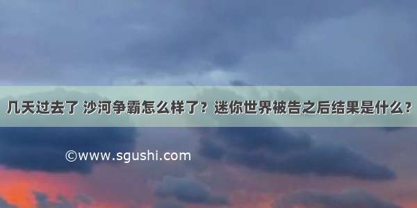 几天过去了 沙河争霸怎么样了？迷你世界被告之后结果是什么？